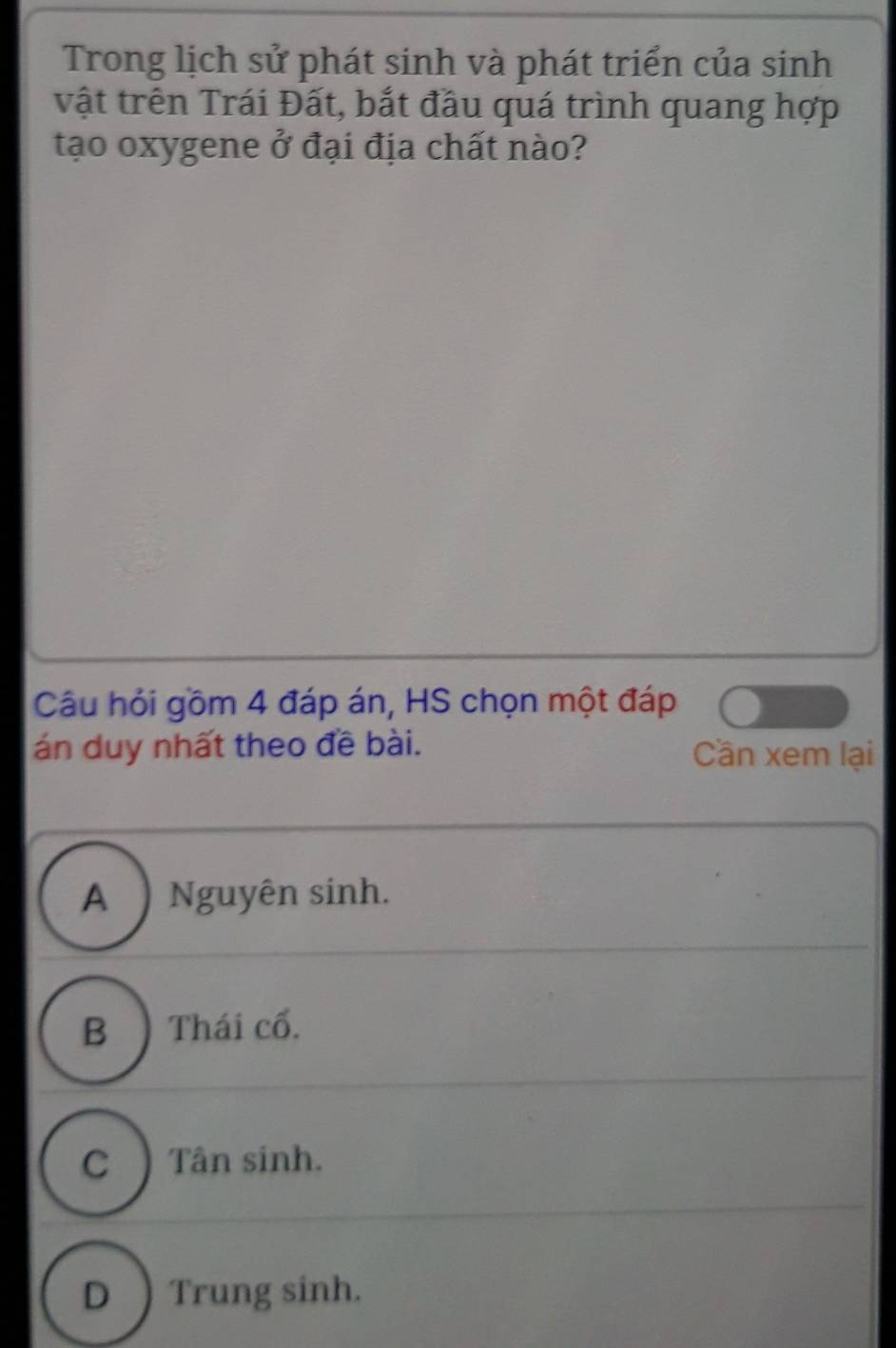 Trong lịch sử phát sinh và phát triển của sinh
vật trên Trái Đất, bắt đầu quá trình quang hợp
tạo oxygene ở đại địa chất nào?
Câu hỏi gồm 4 đáp án, HS chọn một đáp
án duy nhất theo đề bài. Cần xem lại
A ) Nguyên sinh.
B )Thái cổ.
C ) Tân sinh.
D ) Trung sinh.