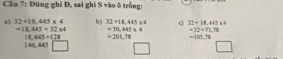 Đúng ghi Đ, sai ghi S vào ô trống: 
a) 32+18,445* 4 b) 32+18,445* 4 c) 32+18,445* 4
=18,445/ 32* 4
=50,445* 4
=32+73,78
18 ,445/ 128 =201,78 =105,78
146, 445