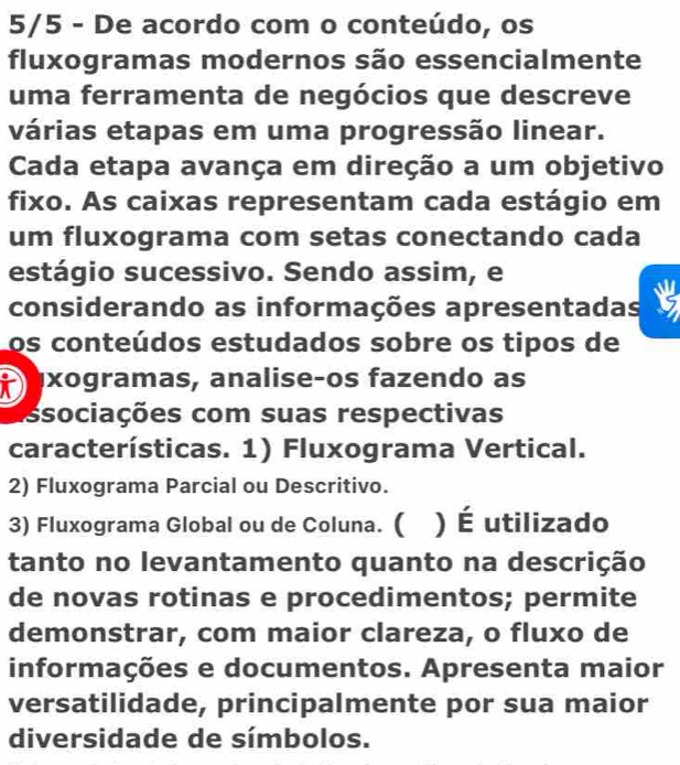 5/5 - De acordo com o conteúdo, os 
fluxogramas modernos são essencialmente 
uma ferramenta de negócios que descreve 
várias etapas em uma progressão linear. 
Cada etapa avança em direção a um objetivo 
fixo. As caixas representam cada estágio em 
um fluxograma com setas conectando cada 
estágio sucessivo. Sendo assim, e 
considerando as informações apresentadas 
os conteúdos estudados sobre os tipos de 
axogramas, analiseços fazendo as 
ssociações com suas respectivas 
características. 1) Fluxograma Vertical. 
2) Fluxograma Parcial ou Descritivo. 
3) Fluxograma Global ou de Coluna. ( ) É utilizado 
tanto no levantamento quanto na descrição 
de novas rotinas e procedimentos; permite 
demonstrar, com maior clareza, o fluxo de 
informações e documentos. Apresenta maior 
versatilidade, principalmente por sua maior 
diversidade de símbolos.