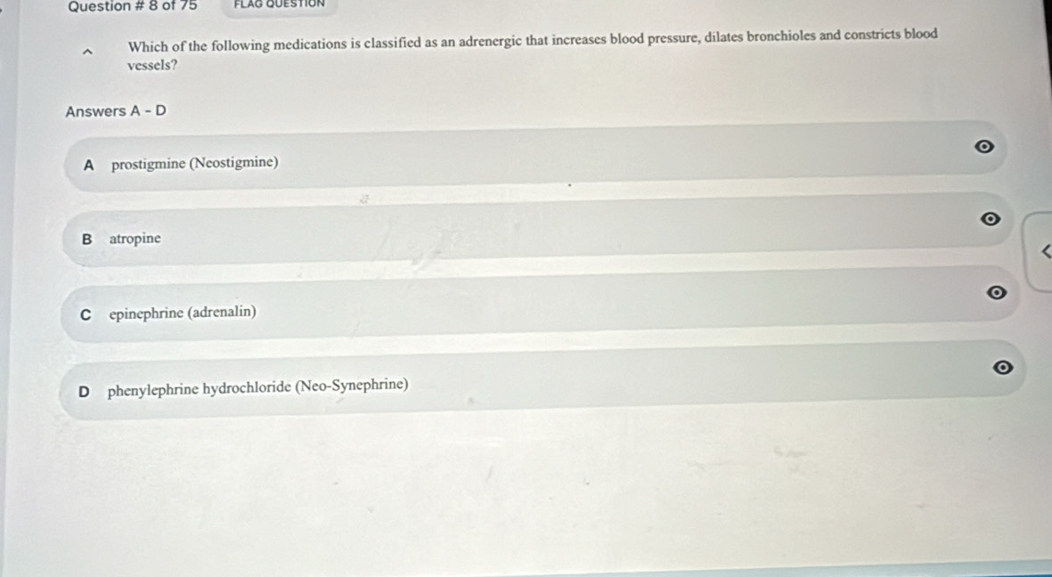 Question # 8 of 75
Which of the following medications is classified as an adrenergic that increases blood pressure, dilates bronchioles and constricts blood
vessels?
Answers A-D
A prostigmine (Neostigmine)
B atropine
C epinephrine (adrenalin)
D phenylephrine hydrochloride (Neo-Synephrine)