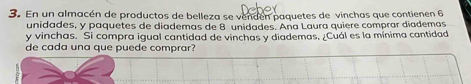 En un almacén de productos de belleza se vendén paquetes de vinchas que contienen 6
unidades, y paquetes de diademas de 8 unidades. Ana Laura quiere comprar diademas 
y vinchas. Si compra igual cantidad de vinchas y diademas, ¿Cuál es la mínima cantidad 
de cada una que puede comprar?