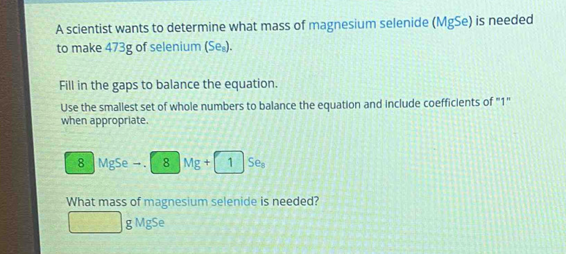 A scientist wants to determine what mass of magnesium selenide (MgSe) is needed 
to make 473g of selenium (Se_8). 
Fill in the gaps to balance the equation. 
Use the smallest set of whole numbers to balance the equation and include coefficients of "1" 
when appropriate.
8 MgSe → 8Mg+1Se_8
What mass of magnesium selenide is needed?
g MgSe