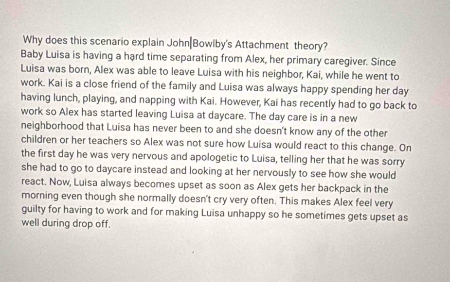 Why does this scenario explain John|Bowlby's Attachment theory? 
Baby Luisa is having a hard time separating from Alex, her primary caregiver. Since 
Luisa was born, Alex was able to leave Luisa with his neighbor, Kai, while he went to 
work. Kai is a close friend of the family and Luisa was always happy spending her day
having lunch, playing, and napping with Kai. However, Kai has recently had to go back to 
work so Alex has started leaving Luisa at daycare. The day care is in a new 
neighborhood that Luisa has never been to and she doesn’t know any of the other 
children or her teachers so Alex was not sure how Luisa would react to this change. On 
the first day he was very nervous and apologetic to Luisa, telling her that he was sorry 
she had to go to daycare instead and looking at her nervously to see how she would 
react. Now, Luisa always becomes upset as soon as Alex gets her backpack in the 
morning even though she normally doesn't cry very often. This makes Alex feel very 
guilty for having to work and for making Luisa unhappy so he sometimes gets upset as 
well during drop off.