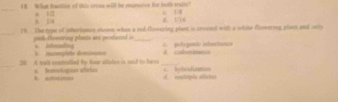 ) B. What fraction of this creas will be recessive for both traits?
_
a 1/2 c. 1/8
8 1/4 6. U16
_19. The type of mboriance shown when a red-flowering plant is crossed with a white-flowering plant and only
poyk-flowering plants are produced is_
a. inhrending c. polygenic inheritance
b. innomplete domioance d codominance
_
20. A trait contrelled by four alleles is said to have _
a. homologous affeles c. hybridization
h. autononces d. multiple allel