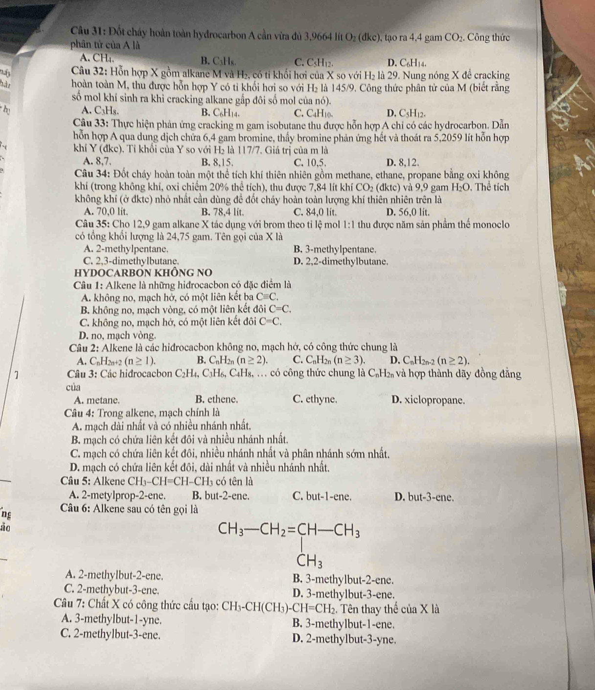 Đốt cháy hoàn toàn hydrocarbon A cần vừa đủ 3,9664 lít O_2(dkc) , tạo ra 4,4 gam CO_2 Công thức
phân tử của A là
A. CH₄. B. C₃Hs. C. CsH₁2. D. C₆H14.
náy
Câu 32: Hỗn hợp X gồm alkane M và H₂, có tỉ khối hơi của X so với H₂ là 29. Nung nóng X để cracking
hàn
hoàn toàn M, thu được hỗn hợp Y có tỉ khối hơi so với H là 145/9. Công thức phân tử của M (biết rằng
số mol khí sinh ra khi cracking alkane gấp đôi số mol của nó).
A. C_3H_8.
hy B. C₆H14. C. C₄H10. D. C_5H_1.
Câu 33: Thực hiện phản ứng cracking m gam isobutane thu được hỗn hợp A chỉ có các hydrocarbon. Dẫn
hỗn hợp A qua dung dịch chứa 6,4 gam bromine, thấy bromine phản ứng hết và thoát ra 5,2059 lít hỗn hợp
khí Y(dkc).  Tỉ khối của Y so với H_2 là 117/7, Giá trị của m là
A. 8,7. B. 8,15. C. 10,5. D. 8,12.
Câu 34: Đốt cháy hoàn toàn một thể tích khí thiên nhiên gồm methane, ethane, propane bằng oxi không
khí (trong không khí, oxi chiếm 20% thể tích), thu được 7,84 lít khí CO_2(dktc) và 9,9 gam H_2O , Thể tích
không khí (ở đktc) nhỏ nhất cần dùng đề đốt cháy hoàn toàn lượng khí thiên nhiên trên là
A. 70,0 lit. B. 78,4 lít. C. 84,0 lít. D. 56,0 lít.
Câu 35: Cho 12,9 gam alkane X tác dụng với brom theo tỉ lệ mol 1:1 1 thu được năm sản phầm thế monoclo
có tổng khổi lượng là 24,75 gam. Tên gọi của X là
A. 2-methylpentane. B. 3-methylpentane.
C. 2,3-dimethylbutane. D. 2,2-dimethylbutane.
HYDOCARBON KHÔNG NO
Câu 1: Alkene là những hidrocacbon có đặc điểm là
A. không no, mạch hở, có một liên kết ba Cequiv C.
B. không no, mạch vòng, có một liên kết đôi C=C.
C. không no, mạch hở, có một liên kết đôi C=C.
D. no, mạch vòng.
Câu 2: Alkene là các hidrocacbon không no, mạch hở, có công thức chung là
A. C_nH_2n+2(n≥ 1). B. C_nH 2n (n≥ 2). C. C_nH 2n (n≥ 3). D. C_nH_2n-2(n≥ 2).
1 Câu 3: Các hidrocacbon C_2H_4,C_3H_6,C_4H_8, g, ... có công thức chung là C_nH_2n và hợp thành dãy đồng đắng
của
A. metane. B. ethene. C. ethyne. D. xiclopropane.
Câu 4: Trong alkene, mạch chính là
A. mạch dài nhất và có nhiều nhánh nhất,
B. mạch có chứa liên kết đôi và nhiều nhánh nhất.
C. mạch có chứa liên kết đôi, nhiều nhánh nhất và phân nhánh sớm nhất,
D. mạch có chứa liên kết đôi, dài nhất và nhiều nhánh nhất.
Câu 5: Alkene CH_3-CH=CH- -CH3 có tên là
A. 2-metylprop-2-ene. B. but-2-ene. C. but-1-ene. D. but-3-ene.
ng  Câu 6: Alkene sau có tên gọi là
ảo
CH_3-CH_2=CH-CH_3
CH_3
A. 2-methylbut-2-ene. B. 3-methylbut-2-ene.
C. 2-methybut-3-ene. D. 3-methylbut-3-ene.
Câu 7: Chất X có công thức cấu tạo: CH_3-CH(CH_3)-CH=CH_2. Tên thay thế của X là
A. 3-methylbut-1-yne. B. 3-methylbut-1-ene.
C. 2-methylbut-3-ene. D. 2-methylbut-3-yne.
