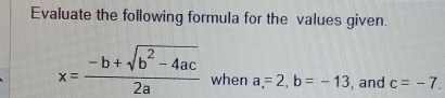 Evaluate the following formula for the values given.
x= (-b+sqrt(b^2-4ac))/2a  when a=2, b=-13 , and c=-7.