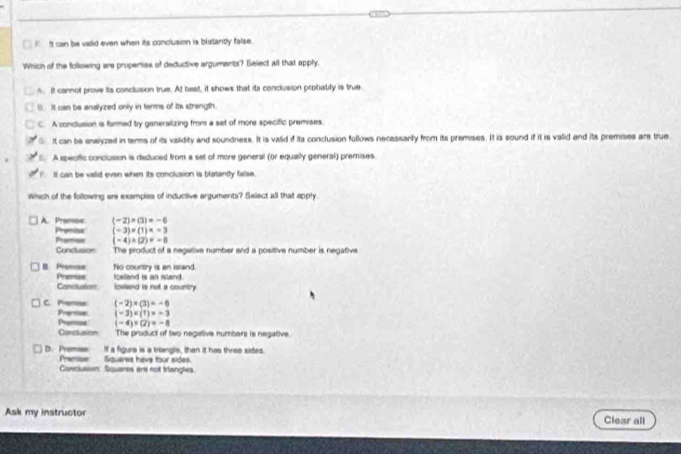 It can be vailid even when its conclusion is blatantly false.
Which of the following are properties of deductive arguments? Select all that apply.. It cannot prove its conclusion true. At best, it shows that ita conclusion probably is true
(. It can be analyzed only in terms of its strangth.
C. A condusion is formed by genersiizing from a set of more specific premises.
it can be analyzed in terms of its vailidity and soundness. It is valid if its conclusion follows necessanly from its premises. It is sound if it is valid and its premises are true
A specific conclusion is deduced from a set of more general (or equally general) premises.
It can be vaiid even when its conclusion is blotantly false.
which of the following are examples of inductive arguments? Select all that apply
(-2)* (3)=-6
A. Promse Promisa (-3)=(1)=-3
Promise (-4)* (2)=-8
Conclusion The product of a negative number and a positive number is negative
B. Premisa No country is an issand.
Premae Canclution loeland is not a country foeland is an istand.
C. Premisa (-2)* (3)=-6
Prertse (-3)
(-4)* (2)=-8
Carclusion The product of two negative numbers is negative
D. Premse If a figurs is a triangle, than it has three sides.
Premise Squares have four sides.
Conclusion: Squares are not triangles.
Ask my instructor Clear all