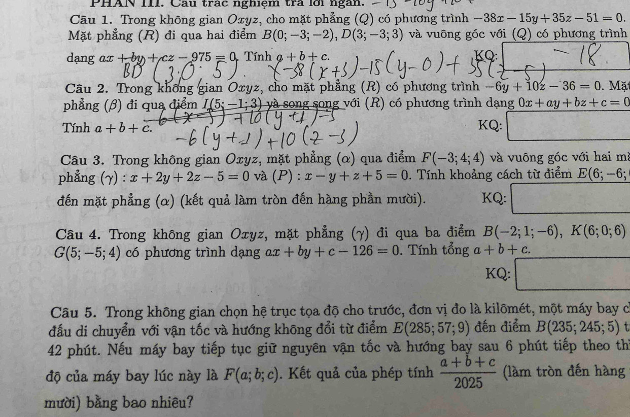 PHAN III. Câu trác nghiệm trả lới ngàn.
Câu 1. Trong không gian Oxyz, cho mặt phẳng (Q) có phương trình -38x-15y+35z-51=0.
Mặt phẳng (R) đi qua hai điểm B(0;-3;-2),D(3;-3;3) và vuông góc với (Q) có phương trình
dạng ax +by+cz-975=0 Tính a+b+c. KQ:
Câu 2. Trong khổng gian Oxyz, cho mặt phẳng (R) có phương trình -6y+10z-36=0. Mặ
phẳng (β) đi qua điểm I(5;-1;3) và song song với (R) có phương trình dạng 0x+ay+bz+c=0
Tính a+b+c. KQ: □
Câu 3. Trong không gian Oxyz, mặt phẳng (α) qua điểm F(-3;4;4) và vuông góc với hai mà
phẳng (gamma ):x+2y+2z-5=0 và (P ) : x-y+z+5=0. Tính khoảng cách từ điểm E(6;-6;
đến mặt phẳng (α) (kết quả làm tròn đến hàng phần mười). KQ: □
Câu 4. Trong không gian Oxyz, mặt phẳng (γ) đi qua ba điểm B(-2;1;-6),K(6;0;6)
G(5;-5;4) có phương trình dạng ax+by+c-126=0. Tính tổng a+b+c.
KQ: □
Câu 5. Trong không gian chọn hệ trục tọa độ cho trước, đơn vị đo là kilômét, một máy bay có
đấu di chuyển với vận tốc và hướng không đổi từ điểm E(285;57;9) đến điểm B(235;245;5) t
42 phút. Nếu máy bay tiếp tục giữ nguyên vận tốc và hướng bay sau 6 phút tiếp theo thì
độ của máy bay lúc này là F(a;b;c). Kết quả của phép tính  (a+b+c)/2025  (làm tròn đến hàng
mười) bằng bao nhiêu?