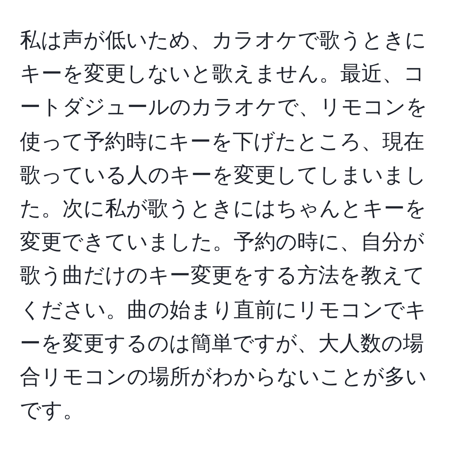 私は声が低いため、カラオケで歌うときにキーを変更しないと歌えません。最近、コートダジュールのカラオケで、リモコンを使って予約時にキーを下げたところ、現在歌っている人のキーを変更してしまいました。次に私が歌うときにはちゃんとキーを変更できていました。予約の時に、自分が歌う曲だけのキー変更をする方法を教えてください。曲の始まり直前にリモコンでキーを変更するのは簡単ですが、大人数の場合リモコンの場所がわからないことが多いです。