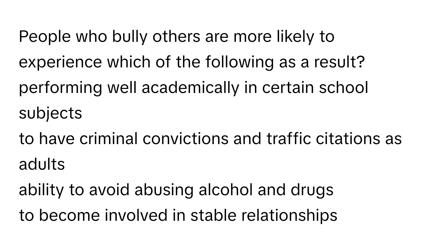 People who bully others are more likely to experience which of the following as a result?

performing well academically in certain school subjects
to have criminal convictions and traffic citations as adults
ability to avoid abusing alcohol and drugs
to become involved in stable relationships