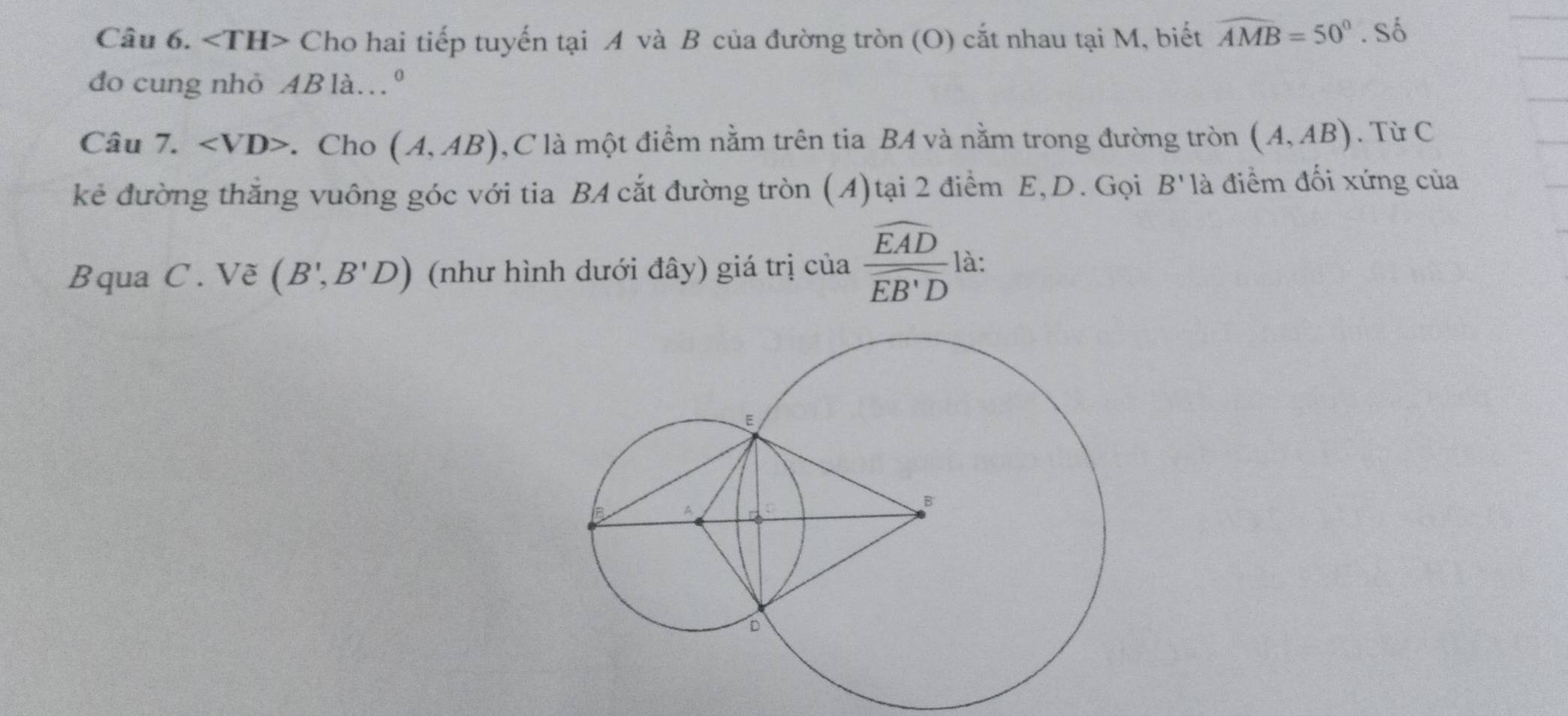 ∠ TH> Cho hai tiếp tuyến tại A và B của đường tròn (O) cắt nhau tại M, biết widehat AMB=50°. Số 
do cung nhỏ AB là.º 
Câu 7. ∠ VD>. Cho (A,AB) ,C là một điểm nằm trên tia BA và nằm trong đường tròn (A,AB). Từ C 
kẻ đường thắng vuông góc với tia BA cắt đường tròn (A)tại 2 điểm E, D. Gọi B' là điểm đối xứng của 
Bqua C. Vẽ (B',B'D) (như hình dưới đây) giá trị của frac widehat EADwidehat EB'D là: