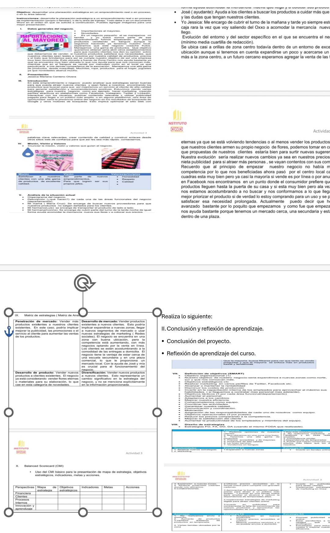 Obietive drsagojar una planeación estratégica en un emprendimiento real o en proceso
y las dudas que tengan nuestros clientes.
Yo Jessica: Me encargo de cubrir el turno de la mañana y tarde yo siempre est
caja rara la vez que voy saliendo del Oxxo a acomodar la mercancía nueva
llego.
AL MAYOREO Evolución del entorno y del sector específico en el que se encuentra el ne
'        
aubicación aunque si tenemos en cuenta expandirse un poco y acercarse un
   
más a la zona centro, a un futuro cercano esperamos agregar la venta de las
Presentacifona Centero Olvera
     
OXO Actividao
pelat cos dts calrueaton , éear, contentre de cntidad y por  dovirentaçes, de n de
eternas ya que se está volviendo tendencias o al menos vender los productos
Misión, Visión y Valeren y valores que guían al negocio que nuestros clientes armen su propio neçocio de flores, podemos tomar en c
que propuestas de nuestros clientes estaría bien para surtir nuevas sugerer
Nuestra evolución sería realizar nuevos cambios ya sea en nuestros precios
Recuerdo que al principio de empezar nuestro negocio no había n
              
en Facebook nos encontramos en un punto donde el consumidor prefiere qu
productos lleguen hasta la puerta de su casa y si esta muy bien pero ala ve
nos estamos acostumbrando a no buscar y nos conformamos a lo que lleg
mejor priorizar el producto si de verdad lo estoy comprando para un uso y se p
satisfacer esa necesidad prolongada. Actualmente puedo decir que h
nos ayuda bastante porque tenemos un mercado cerca, una secundaria y est
dentro de una plaza.
Realiza lo siguiente:
Penetración de mercado: Vender más | Desarrollo de mercado: Vender produo
II. Conclusión y reflexión de aprendizaje.
S    sociales). El negocío se encuentra en una
zona   con  buena  ubicación  peroma Conclusión del proyecto.
Reflexión de aprendizaje del curso.
una escuela secundaría y en una plaza
e  o  a ng do a yora ' SP a tea Ta  a t   p g gan d
Diversificación: Vender nuevos productos
* o x οt νo lordón Zacio nan a MAan
camplonom entivo canaintroingina en estro negocio sería expandimos a nuev.
reó  ón  
a  ambie
amo nquipo
Cmnionaió  y róeana nnción
Estrategías FoI FAI BO, DA
* hsratig co hatico para in prespnlación de mapa de estrategía, objetivos
st