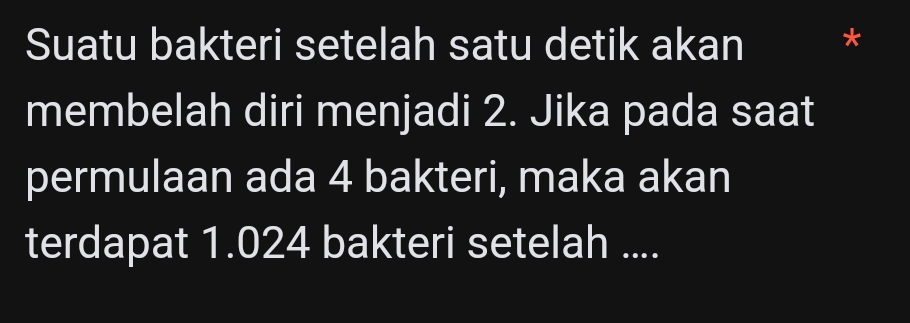 Suatu bakteri setelah satu detik akan * 
membelah diri menjadi 2. Jika pada saat 
permulaan ada 4 bakteri, maka akan 
terdapat 1.024 bakteri setelah ....