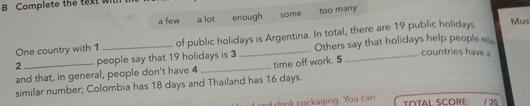 Complete the text wilh 
a few a lot enough some too many 
One country with 1 of public holidays is Argentina. In total, there are 19 public holidays. 
Mus
2 _people say that 19 holidays is 3 _Others say that holidays help people re 
countries have a 
and that, in general, people don’t have 4 time off work. 5
similar number; Colombia has 18 days and Thailand has 16 days. 
d drink packaging. You can TOTAL SCORE: / 20