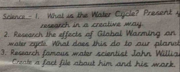 Science — 1. What is the Water Cicle? Present y 
research in a creative way. 
2. Research the effects of Global Warming on 
water cycle. What does this do to our planet 
3. Research famous water scientist John Willial 
Create a fact file about him and his work.