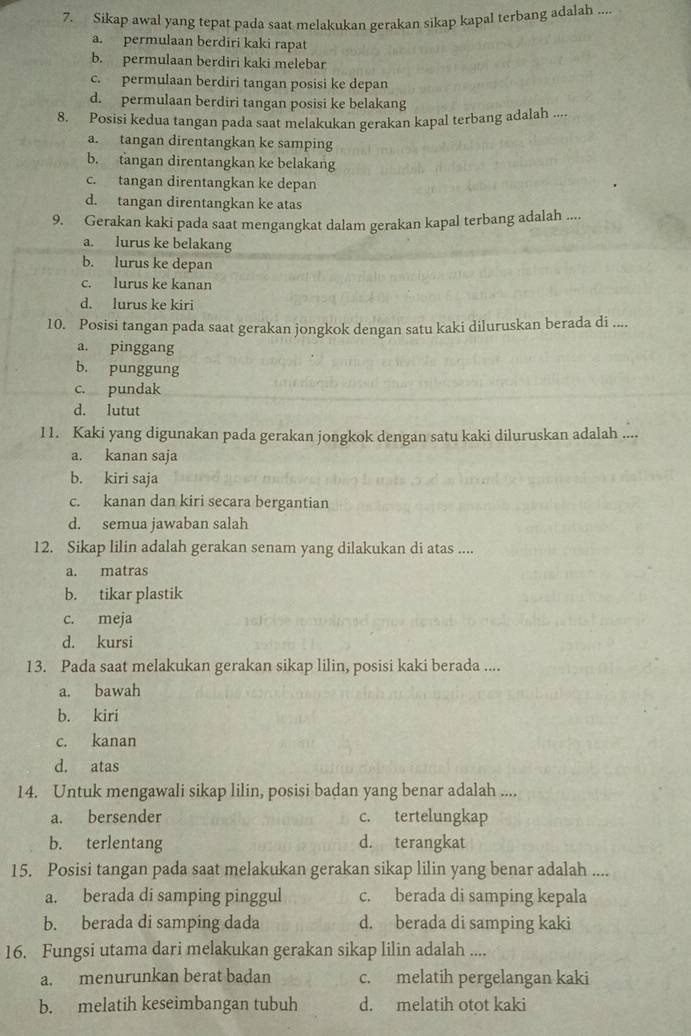 Sikap awal yang tepat pada saat melakukan gerakan sikap kapal terbang adalah ....
a. permulaan berdiri kaki rapat
b. permulaan berdiri kaki melebar
c. permulaan berdiri tangan posisi ke depan
d. permulaan berdiri tangan posisi ke belakang
8. Posisi kedua tangan pada saat melakukan gerakan kapal terbang adalah ....
a. tangan direntangkan ke samping
b. tangan direntangkan ke belakang
c. tangan direntangkan ke depan
d. tangan direntangkan ke atas
9. Gerakan kaki pada saat mengangkat dalam gerakan kapal terbang adalah ....
a. lurus ke belakang
b. lurus ke depan
c. lurus ke kanan
d. lurus ke kiri
10. Posisi tangan pada saat gerakan jongkok dengan satu kaki diluruskan berada di ....
a. pinggang
b. punggung
c. pundak
d. lutut
11. Kaki yang digunakan pada gerakan jongkok dengan satu kaki diluruskan adalah
a. kanan saja
b. kiri saja
c. kanan dan kiri secara bergantian
d. semua jawaban salah
12. Sikap lilin adalah gerakan senam yang dilakukan di atas ....
a. matras
b. tikar plastik
c. meja
d. kursi
13. Pada saat melakukan gerakan sikap lilin, posisi kaki berada ....
a. bawah
b. kiri
c. kanan
d. atas
14. Untuk mengawali sikap lilin, posisi badan yang benar adalah ....
a. bersender c. tertelungkap
b. terlentang d. terangkat
15. Posisi tangan pada saat melakukan gerakan sikap lilin yang benar adalah ....
a. berada di samping pinggul c. berada di samping kepala
b. berada di samping dada d. berada di samping kaki
16. Fungsi utama dari melakukan gerakan sikap lilin adalah ....
a. menurunkan berat badan c. melatih pergelangan kaki
b. melatih keseimbangan tubuh d. melatih otot kaki