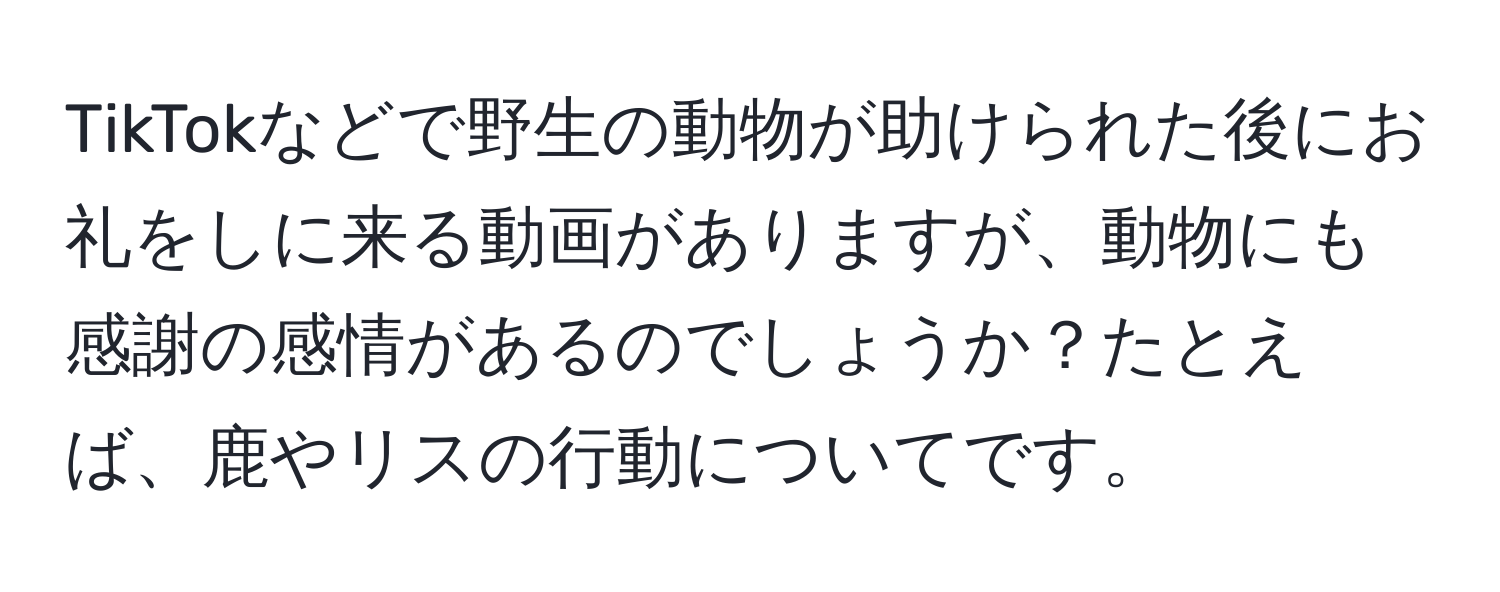 TikTokなどで野生の動物が助けられた後にお礼をしに来る動画がありますが、動物にも感謝の感情があるのでしょうか？たとえば、鹿やリスの行動についてです。