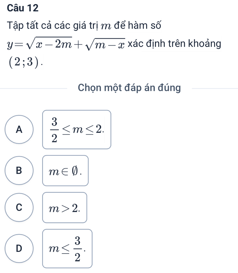 Tập tất cả các giá trị m để hàm số
y=sqrt(x-2m)+sqrt(m-x) xác định trên khoảng
(2;3). 
Chọn một đáp án đúng
A  3/2 ≤ m≤ 2.
B m∈ varnothing.
C m>2.
D m≤  3/2 .