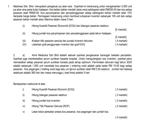 Madness Sdn. Bhd. merupakan pengeluar jus aloe vera . Syarikat ini merancang untuk mengeluarkan 5,000 unit
jus aloe vera pada bulan hadapan. Kos belian bahan mentah (aloe vera) sekilogram ialah RM250.00 dan kos setiap
pesanan ialah RM50.00. Kos penyimpanan dan penyelenggaraan setiap sekilogram bahan mentah ialah 15%
daripada harga belian. Perniagaan merancang untuk membuat simpanan inventori sebanyak 100 unit dan setiap
pesanan bahan mentah akan diterima dalam masa 5 hari.
(i) Hitung Kuantiti Pesanan Ekonomik (EOQ) dan bilangan pesanan setahun.
[5 markah]
(ii) Hitung jumlah kos penyimpanan dan penyelenggaraan pada tahun hadapan.
(iii) Kirakan titik pesanan semula dan purata inventori tahunan. ( 4 markah) [2 markah]
(IV) Lakarkan graf penggunaan inventori dan graf EOQ. ( 4 markah)
2. a) Amni Medicara Sơn Bhd adalah sebuah syarikat pengeluaran barangan bekalan perubatan.
Syarikat juga membekalkan jarum suntikan kepada hospital. Untuk mengurangkan kos inventori, syarikat perlu
memastikan setiap pesanan jarum suntikan berada pada tahap optimum. Permintaan tahunan bagi tahun 2020
adalah sebanyak 1,000 unit manakala kos pesanan ( ordering cost) adalah pada kadar RM 10.00 bagi setiap
pesanan. Kos pegangan ( holding cost) bagi satu uni tjarum suntikan ialah RM 0.50 setahun. Jumlah hari bekerja
setahuan adalah 360 hari dan masa menunggu ( lead time) adalah 5 hari.
Berdasarkan maklumat di atas :
i) Hitung Kuantiti Pesanan Ekonomi (EOQ) ( 2 markah)
ii) Hitung bilangan pesanan setahun ( 2 markah)
iii) Hitung jumlah kos inventori ( 3 markah)
iv) Hitung Titik Pesanan Semula (ROP) ( 2 markah)
v) Lakar keluk perkaitan antara kos pesanan, kos pegangan dan jumlah kos.
( 5 markah)