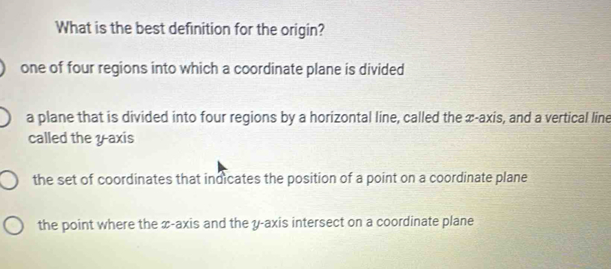 What is the best definition for the origin?
one of four regions into which a coordinate plane is divided
a plane that is divided into four regions by a horizontal line, called the x-axis, and a vertical line
called the yaxis
the set of coordinates that indicates the position of a point on a coordinate plane
the point where the x-axis and the y-axis intersect on a coordinate plane