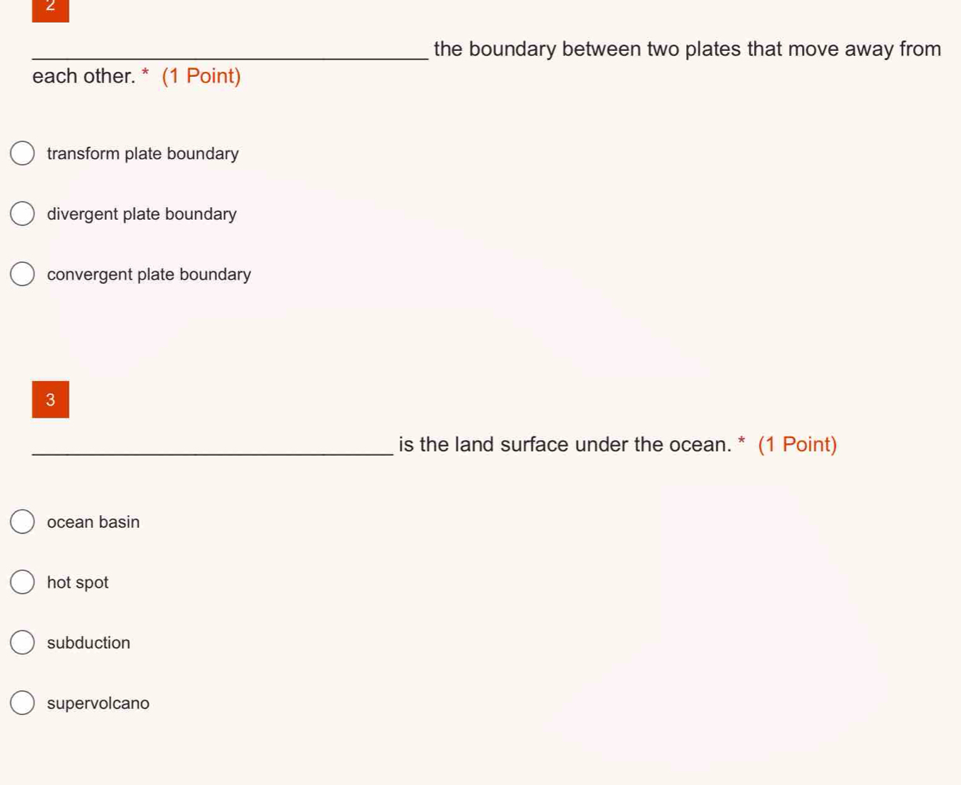 the boundary between two plates that move away from 
each other. * (1 Point)
transform plate boundary
divergent plate boundary
convergent plate boundary
3
_is the land surface under the ocean. * (1 Point)
ocean basin
hot spot
subduction
supervolcano