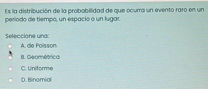 Es la distribución de la probabilidad de que ocurra un evento raro en un
periodo de tiempo, un espacio o un lugar.
Seleccione una:
A. de Poisson
B. Geométrica
C. Uniforme
D. Binomial