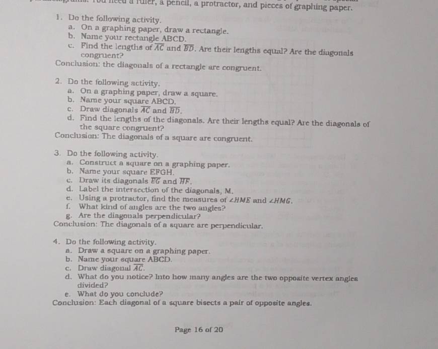 a need a fuler, a pencil, a protractor, and pieces of graphing paper. 
1. Do the following activity. 
a. On a graphing paper, draw a rectangle. 
b. Name your rectangle ABCD. 
c. Find the lengths of overline AC and overline BD. Are their lengths equal? Are the diugonals 
congruent? 
Conclusion; the diagonals of a rectangle are congruent. 
2. Do the following activity. 
a. On a graphing paper, draw a square. 
b. Name your square ABCD. 
c. Draw diagonals overline AC and overline BD. 
d. Find the lengths of the diagonals. Are their lengths equal? Are the diagonals of 
the square congruent? 
Conclusion: The diagonals of a square are congruent. 
3. Do the following activity. 
a. Construct a square on a graphing paper. 
b. Name your square EFGH. 
c. Draw its diagonals overline EG and overline HF. 
d. Label the intersection of the diagonals, M. 
e. Using a protractor, find the measures of ∠ HME and ∠ HMG. 
f. What kind of angles are the two angles? 
g. Are the diagonals perpendicular? 
Conclusion: The diagonals of a square are perpendicular. 
4. Do the following activity. 
a. Draw a square on a graphing paper. 
b. Name your square ABCD. 
c. Draw diagonal overline AC. 
d. What do you notice? Into how many angles are the two opposite vertex angles 
divided? 
e. What do you conclude? 
Conclusion: Each diagonal of a square bisects a pair of opposite angles. 
Page 16 of 20