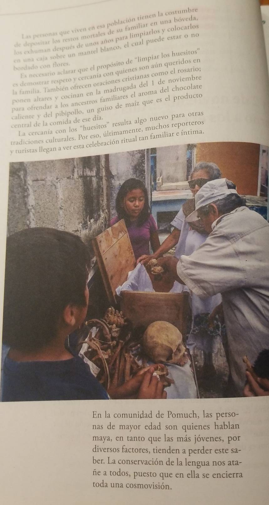 Las personas que viven en esa población tienen la costumbre 
de depositar los restos mortales de su familiar en una bóveda, 
los exhuman después de unos años para limpiarlos y colocarlos 
cn una caja sobre un mantel blanco, el cual puede estar o no 
Es necesario aclarar que el propósito de “limpiar los huesitos” 
bordado con flores. 
es demostrar respeto y cercanía con quienes son aún queridos en 
la familia. También ofrecen oraciones cristianas como el rosario; 
ponen altares y cocinan en la madrugada del 1 de noviembre 
para ofrendar a los ancestros familiares el aroma del chocolate 
caliente y del pibipollo, un guiso de maíz que es el producto 
central de la comida de ese día. 
La cercanía con los “huesitos” resulta algo nuevo para otras 
tradiciones culturales. Por eso, últimamente, muchos reporteros 
yn familiar e íntima. 
En la comunidad de Pomuch, las perso- 
nas de mayor edad son quienes hablan 
maya, en tanto que las más jóvenes, por 
diversos factores, tienden a perder este sa- 
ber. La conservación de la lengua nos ata- 
ñe a todos, puesto que en ella se encierra 
toda una cosmovisión.