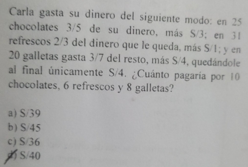 Carla gasta su dinero del siguiente modo: en 25
chocolates 3/5 de su dinero, más S/3; en 31
refrescos 2/3 del dinero que le queda, más S/1; y en
20 galletas gasta 3/7 del resto, más S/4, quedándole
al final únicamente S/4. ¿Cuánto pagaría por 10
chocolates, 6 refrescos y 8 galletas?
a) S/39
b) S/45
c) S/36
h S/40