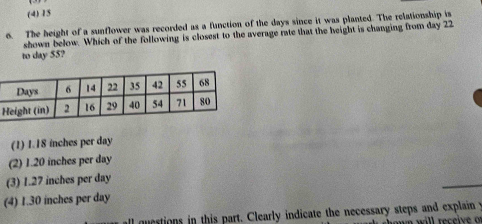 (4) 15
6. The height of a sunflower was recorded as a function of the days since it was planted. The relationship is
shown below. Which of the following is closest to the average rate that the height is changing from day 22
to day 55?
(1) 1.18 inches per day
(2) 1.20 inches per day
(3) 1.27 inches per day
(4) 1.30 inches per day
all questions in this part. Clearly indicate the necessary steps and explain y
on will receive o