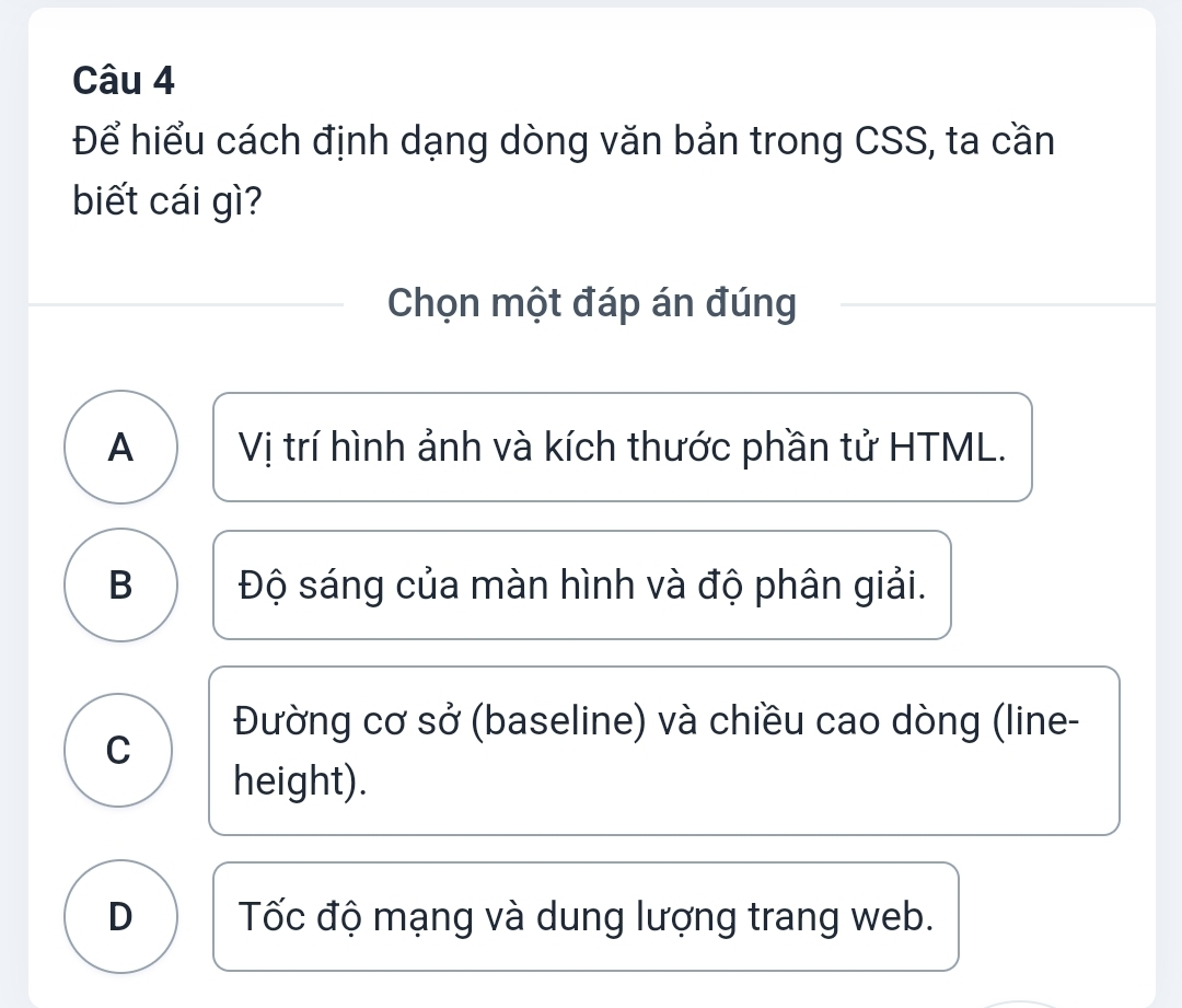 Để hiểu cách định dạng dòng văn bản trong CSS, ta cần
biết cái gì?
Chọn một đáp án đúng
A Vị trí hình ảnh và kích thước phần tử HTML.
B Độ sáng của màn hình và độ phân giải.
Đường cơ sở (baseline) và chiều cao dòng (line-
C
height).
D Tốc độ mạng và dung lượng trang web.