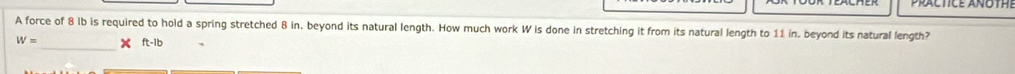 PRALTICE ANOTH 
A force of 8 lb is required to hold a spring stretched 8 in. beyond its natural length. How much work W is done in stretching it from its natural length to 11 in. beyond its natural length?
W= _ × ft-1b