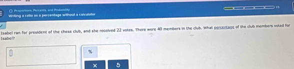 Proportions, Percents, and Probability 
Writing a ratio as a percentage without a calculator _____ As 
Isabel ran for president of the chess club, and she received 22 votes. There were 40 members in the club. What percentage of the club members voted for 
Isabel?
%
×