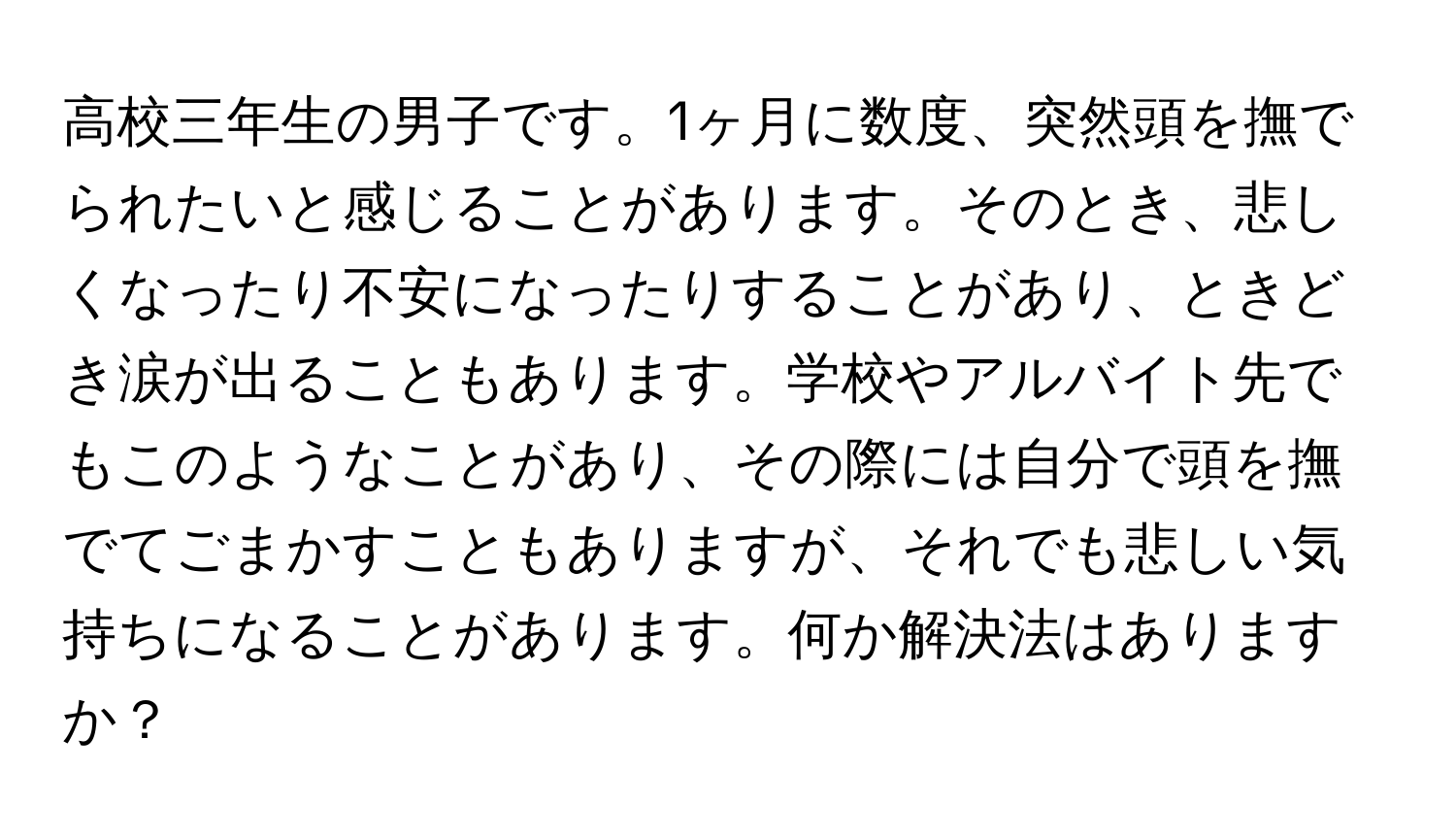 高校三年生の男子です。1ヶ月に数度、突然頭を撫でられたいと感じることがあります。そのとき、悲しくなったり不安になったりすることがあり、ときどき涙が出ることもあります。学校やアルバイト先でもこのようなことがあり、その際には自分で頭を撫でてごまかすこともありますが、それでも悲しい気持ちになることがあります。何か解決法はありますか？