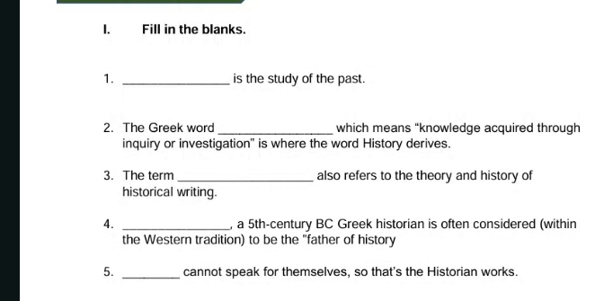 Fill in the blanks. 
1. _is the study of the past. 
2. The Greek word _which means “knowledge acquired through 
inquiry or investigation" is where the word History derives. 
3. The term _also refers to the theory and history of 
historical writing. 
4. _, a 5th -century BC Greek historian is often considered (within 
the Western tradition) to be the "father of history 
5. _cannot speak for themselves, so that's the Historian works.