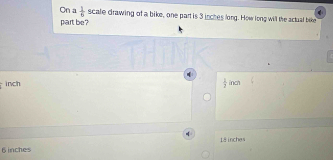 On a  1/6  scale drawing of a bike, one part is 3 inches long. How long will the actual bike
part be?
frac 5 inch
 1/2  inch
18 inches
6 inches