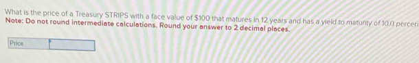 What is the price of a Treasury STRIPS with a face value of $100 that matures in 12 years and has a yield to maturity of 10.0 perceri 
Note: Do not round intermediate calculations. Round your answer to 2 decimal places. 
Price