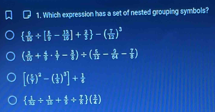 Which expression has a set of nested grouping symbols?
  9/10 / [ 5/9 - 13/16 ]+ 2/3  -( 7/12 )^3
( 3/10 + 4/9 ·  1/7 - 3/8 )/ ( 5/12 - 9/64 - 7/8 )
[( 5/7 )^2-( 1/3 )^3]+ 1/6 
  1/32 /  1/10 + 4/9 /  7/8  ( 3/4 )