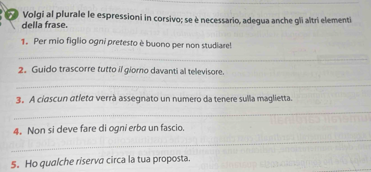 Volgi al plurale le espressioni in corsivo; se è necessario, adegua anche gli altri elementi 
della frase. 
1. Per mio figlio ogni pretesto è buono per non studiare! 
_ 
2. Guido trascorre tutto il giorno davanti al televisore. 
_ 
3。 A ciascun atleta verrà assegnato un numero da tenere sulla maglietta. 
_ 
_ 
4. Non si deve fare di ogni erba un fascio. 
5. Ho qualche riserva circa la tua proposta.