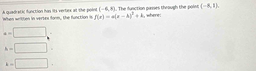 A quadratic function has its vertex at the point (-6,8). The function passes through the point (-8,1). 
When written in vertex form, the function is f(x)=a(x-h)^2+k , where:
a=□
h=□.
k=□.