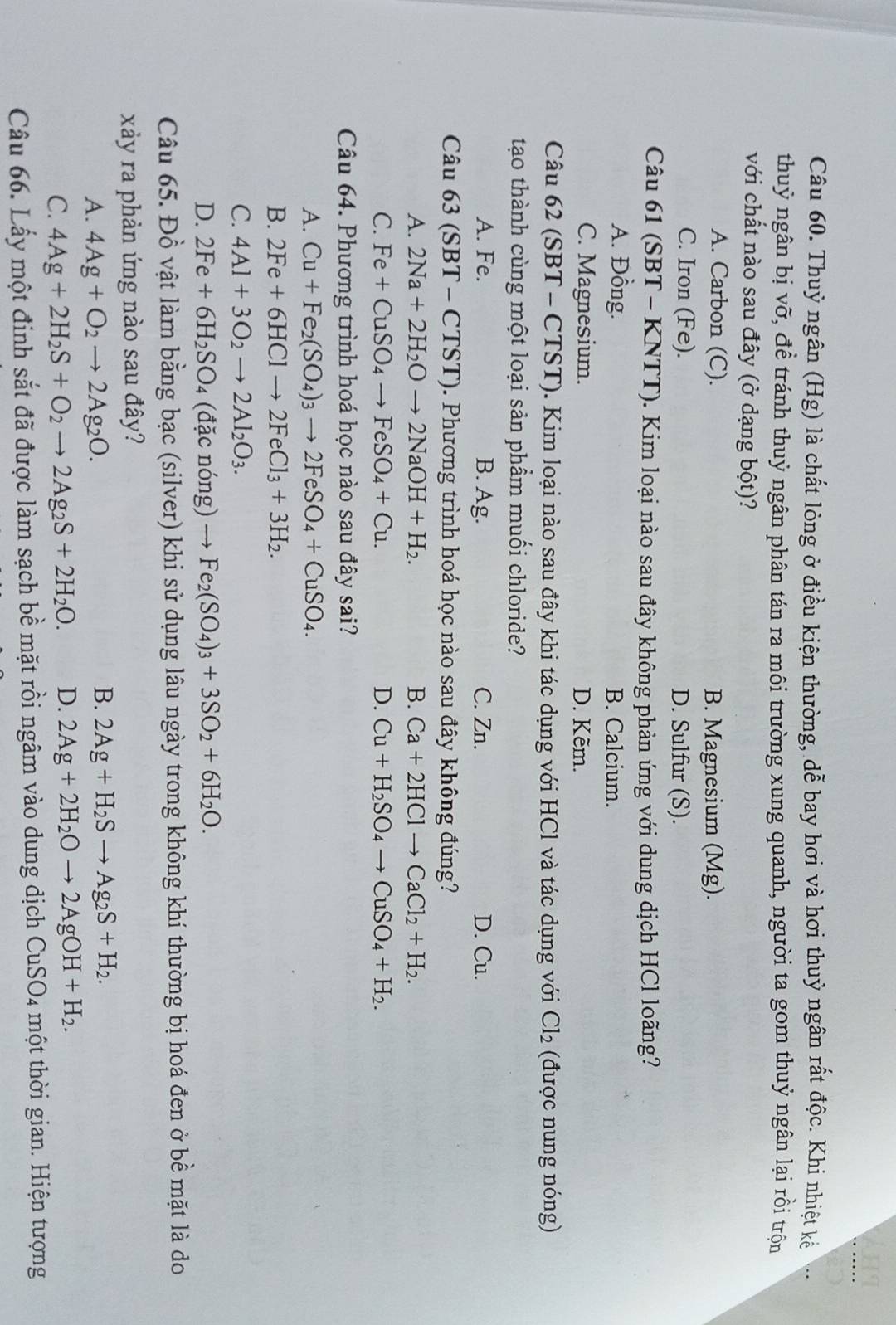 Thuỷ ngân (Hg) là chất lòng ở điều kiện thường, dễ bay hơi và hơi thuỷ ngân rất độc. Khi nhiệt kế
thuỷ ngân bị vỡ, đề tránh thuỷ ngân phân tán ra môi trường xung quanh, người ta gom thuỷ ngân lại rồi trộn
với chất nào sau đây (ở dạng bột)?
A. Carbon (C). B. Magnesium (Mg).
C. Iron (Fe). D. Sulfur (S).
Câu 61 (SBT - KNTT). Kim loại nào sau đây không phản ứng với dung dịch HCl loãng?
A. Đồng. B. Calcium.
C. Magnesium. D. Kẽm.
Câu 62 (SBT - CTST). Kim loại nào sau đây khi tác dụng với HCl và tác dụng với Cl_2 (được nung nóng)
tạo thành cùng một loại sản phẩm muối chloride?
A. Fe. B. Ag. C. Zn. D. Cu.
Câu 63 (SBT-CTST) 0. Phương trình hoá học nào sau đây không đúng?
A. 2Na+2H_2Oto 2NaOH+H_2. B. Ca+2HClto CaCl_2+H_2.
C. Fe+CuSO_4to FeSO_4+Cu. D. Cu+H_2SO_4to CuSO_4+H_2.
Câu 64. Phương trình hoá học nào sau đây sai?
A. Cu+Fe_2(SO_4)_3to 2FeSO_4+CuSO_4.
B. 2Fe+6HClto 2FeCl_3+3H_2.
C. 4Al+3O_2to 2Al_2O_3.
D. 2Fe+6H_2SO_4 (đặc nóng) Fe_2(SO_4)_3+3SO_2+6H_2O.
Câu 65. Đồ vật làm bằng bạc (silver) khi sử dụng lâu ngày trong không khí thường bị hoá đen ở bề mặt là do
xảy ra phản ứng nào sau đây?
A. 4Ag+O_2to 2Ag_2O.
B. 2Ag+H_2Sto Ag_2S+H_2.
C. 4Ag+2H_2S+O_2to 2Ag_2S+2H_2O. D. 2Ag+2H_2Oto 2AgOH+H_2.
Câu 66. Lấy một đinh sắt đã được làm sạch bề mặt rồi ngâm vào dung dịch CuSO_4 một thời gian. Hiện tượng