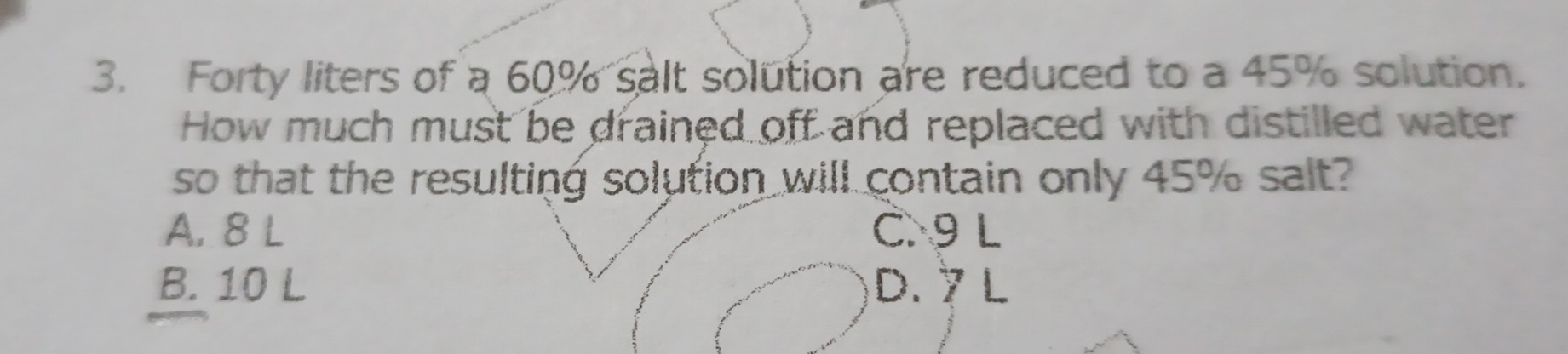 Forty liters of a 60% salt solution are reduced to a 45% solution.
How much must be drained off and replaced with distilled water
so that the resulting solution will contain only 45% salt?
A. 8 L C. 9 L
B. 10 L D. 7 L