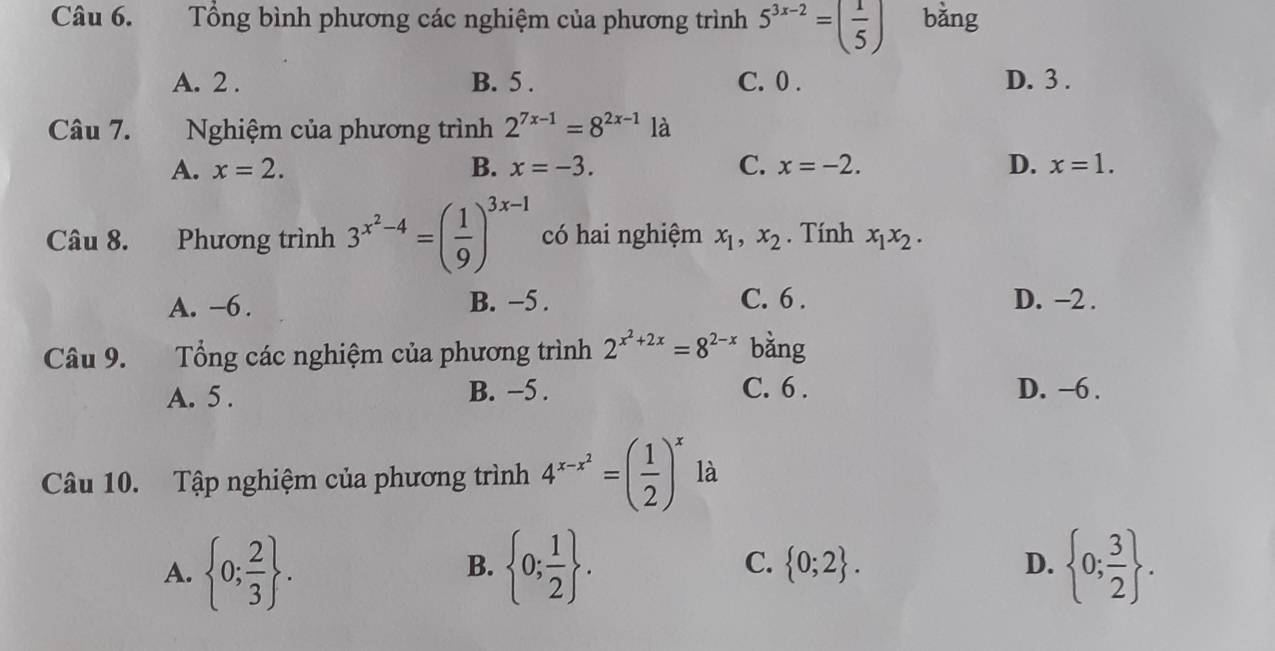 Tổng bình phương các nghiệm của phương trình 5^(3x-2)=( 1/5 )
A. 2. B. 5. C. 0. D. 3.
Câu 7. Nghiệm của phương trình 2^(7x-1)=8^(2x-1) là
A. x=2. B. x=-3. C. x=-2. D. x=1. 
Câu 8. Phương trình 3^(x^2)-4=( 1/9 )^3x-1 có hai nghiệm x_1, x_2. Tính x_1x_2.
A. -6. B. −5. C. 6. D. −2.
Câu 9. Tổng các nghiệm của phương trình 2^(x^2)+2x=8^(2-x) bằng
A. 5. B. −5. C. 6. D. −6.
Câu 10. Tập nghiệm của phương trình 4^(x-x^2)=( 1/2 )^x là
A.  0; 2/3 .  0; 1/2 .  0;2. D.  0; 3/2 . 
B.
C.