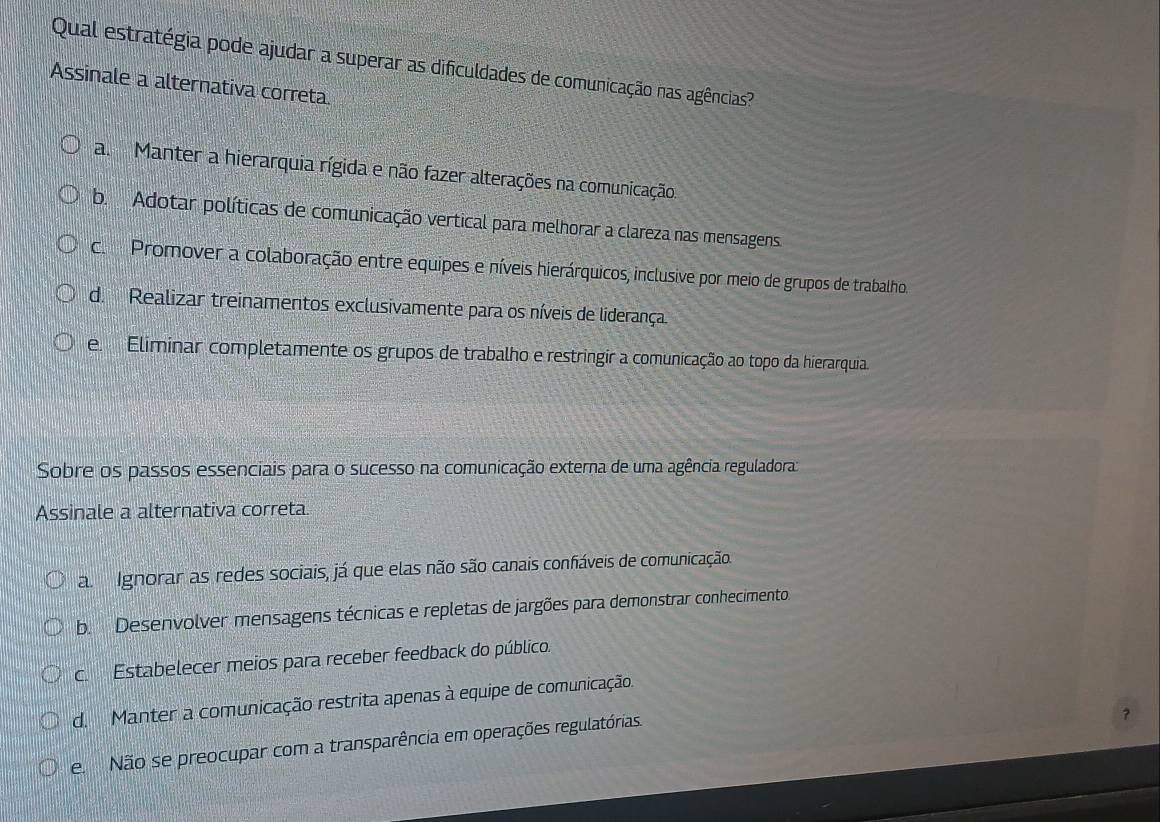 Qual estratégia pode ajudar a superar as dificuldades de comunicação nas agências?
Assinale a alternativa correta.
a Manter a hierarquia rígida e não fazer alterações na comunicação.
b. Adotar políticas de comunicação vertical para melhorar a clareza nas mensagens
c. Promover a colaboração entre equipes e níveis hierárquicos, inclusive por meio de grupos de trabalho.
d. Realizar treinamentos exclusivamente para os níveis de liderança.
e Eliminar completamente os grupos de trabalho e restringir a comunicação ao topo da hierarquia.
Sobre os passos essenciais para o sucesso na comunicação externa de uma agência reguladora:
Assinale a alternativa correta.
a Ignorar as redes sociais, já que elas não são canais confiáveis de comunicação.
b. Desenvolver mensagens técnicas e repletas de jargões para demonstrar conhecimento
c. Estabelecer meios para receber feedback do público.
d. Manter a comunicação restrita apenas à equipe de comunicação.
e Não se preocupar com a transparência em operações regulatórias.
?