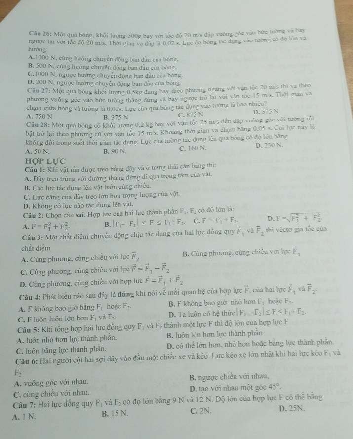 Một quả bóng, khổi lượng 500g bay với tốc độ 20 m/s đặp vuông góc vào bức tường và bay
ngược lại với tốc độ 20 m/s. Thời gian va đập là 0,02 s. Lực do bóng tác dụng vào tường có độ lớn và
hướng:
A.1000 N, cùng hướng chuyển động ban đầu của bóng.
B. 500 N, cùng hướng chuyển động ban đầu của bóng
C.1000 N, ngược hướng chuyển động ban đầu của bóng
D. 200 N, ngược hướng chuyển động ban đầu của bóng.
Câu 27: Một quả bóng khổi lượng 0,5kg đang bay theo phương ngang với vận tốc 20 m/s thì va theo
phương vuông góc vào bức tưởng thăng đứng và bay ngược trở lại với vận tốc 15 m/s. Thời gian va
chạm giữa bóng và tường là 0,02s. Lực của quả bóng tác dụng vào tường là bao nhiêu?
A. 750 N B. 375 N C. 875 N D. 575 N
Câu 28: Một quả bóng có khối lượng 0,2 kg bay với vận tốc 25 m/s đến đập vuông góc với tường rỗi
bật trở lại theo phương cũ với vận tốc 15 m/s. Khoảng thời gian va chạm băng 0,05 s. Coi lực này là
không đổi trong suốt thời gian tác dụng. Lực của tường tác dụng lên quả bóng có độ lớn băng
A. 50 N. B. 90 N. C. 160 N. D. 230 N.
HợP LựC
Câu I: Khi vật rắn được treo bằng dây và ở trạng thái cản bằng thì:
A. Dây treo trùng với đường thẳng đứng đi qua trọng tâm của vật.
B. Các lực tác dụng lên vật luôn cùng chiều.
C. Lực căng của dây treo lớn hơn trọng lượng của vật.
D. Không có lực nào tác dụng lên vật.
Câu 2: Chọn câu sai. Hợp lực của hai lực thành phân F_1.F_2 có độ lớn là:
A. F=F_1^(2+F_2^2. B. |F_1)-F_2|≤ F≤ F_1+F_2. C. F=F_1+F_2. D. F=sqrt (F_1)^2+F_2^2.
Câu 3: Một chất điểm chuyển động chịu tác dụng của hai lực đồng quy vector F_1 và vector F_2 thì véctơ gia tốc của
chất điểm
A. Cùng phương, cùng chiều với lực vector F_2 B. Cùng phương, cùng chiều với lực vector F_1
C. Cùng phương, cũng chiều với lực vector F=vector F_1-vector F_2
D. Cùng phương, cùng chiều với hợp lực vector F=vector F_1+vector F_2
Câu 4: Phát biểu nào sau đây là đủng khi nói về mối quan hệ của hợp lực vector F , của hai lực vector F_1 và vector F_2^-
A. F không bao giờ bằng F_1 hoặc F_2. B. F không bao giờ nhỏ hơn F_1 hoặc F_2.
C. F luôn luôn lớn hơn F_1 và F_2. D. Ta luôn có hệ thức |F_1-F_2|≤ F≤ F_1+F_2.
Câu 5: Khi tổng hợp hai lực đồng quy F_1 và F_2 thành một lực F thì độ lớn của hợp lực F
A. luôn nhỏ hơn lực thành phần. B. luôn lớn hơn lực thành phần
C. luôn bằng lực thành phần. D. có thể lớn hơn, nhỏ hơn hoặc bằng lực thành phần.
Câu 6: Hai người cột hai sợi dây vào đầu một chiếc xe và kéo. Lực kéo xe lớn nhật khi hai lực kéo F_1 và
F_2
A. vuông góc với nhau.  B. ngược chiều với nhau,
C. cùng chiều với nhau. D. tạo với nhau một góc 45°.
Câu 7: Hai lực đồng quy F_1 và F_2 có độ lớn bằng 9 N và 12 N. Độ lớn của hợp lực F có thể bằng
A. 1 N. B. 15 N. C. 2N. D. 25N.