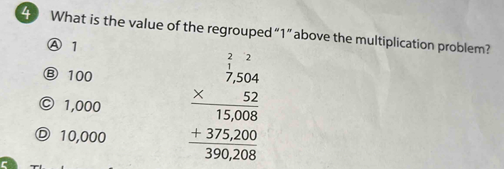 What is the value of the regrouped “ 1 ” above the multiplication problem?
Ⓐ 1
Ⓑ 100
© 1,000
Ⓓ 10,000
beginarrayr frac beginarrayr 227,5000 12500 +37500 hline 390200endarray