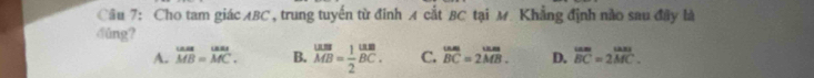 Cho tam giác ABC , trung tuyến từ đinh A cắt BC tại M. Khẳng định nào sau đây là
dúng?
A. beginarrayr LAB= MB=MC.endarray B. beginarrayr usBMB=frac 12endarray beginarrayr usB BCendarray . C. beginarrayr tam BCendarray =beginarrayr un. 2MB.endarray D. beginarrayr wm BCendarray =beginarrayr wn 2MC.endarray