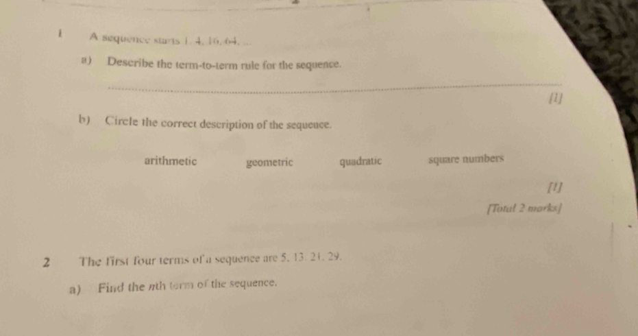 A sequence starts 1. 4, 16. 64. ...
a) Describe the term-to-term rule for the sequence.
_
[1]
b) Circle the correct description of the sequence.
arithmetic geometric quadratic square numbers
[1]
[Totul 2 marks]
2 The first four terms of a sequence are 5. 13. 21. 29.
a) Find the nth torm of the sequence.