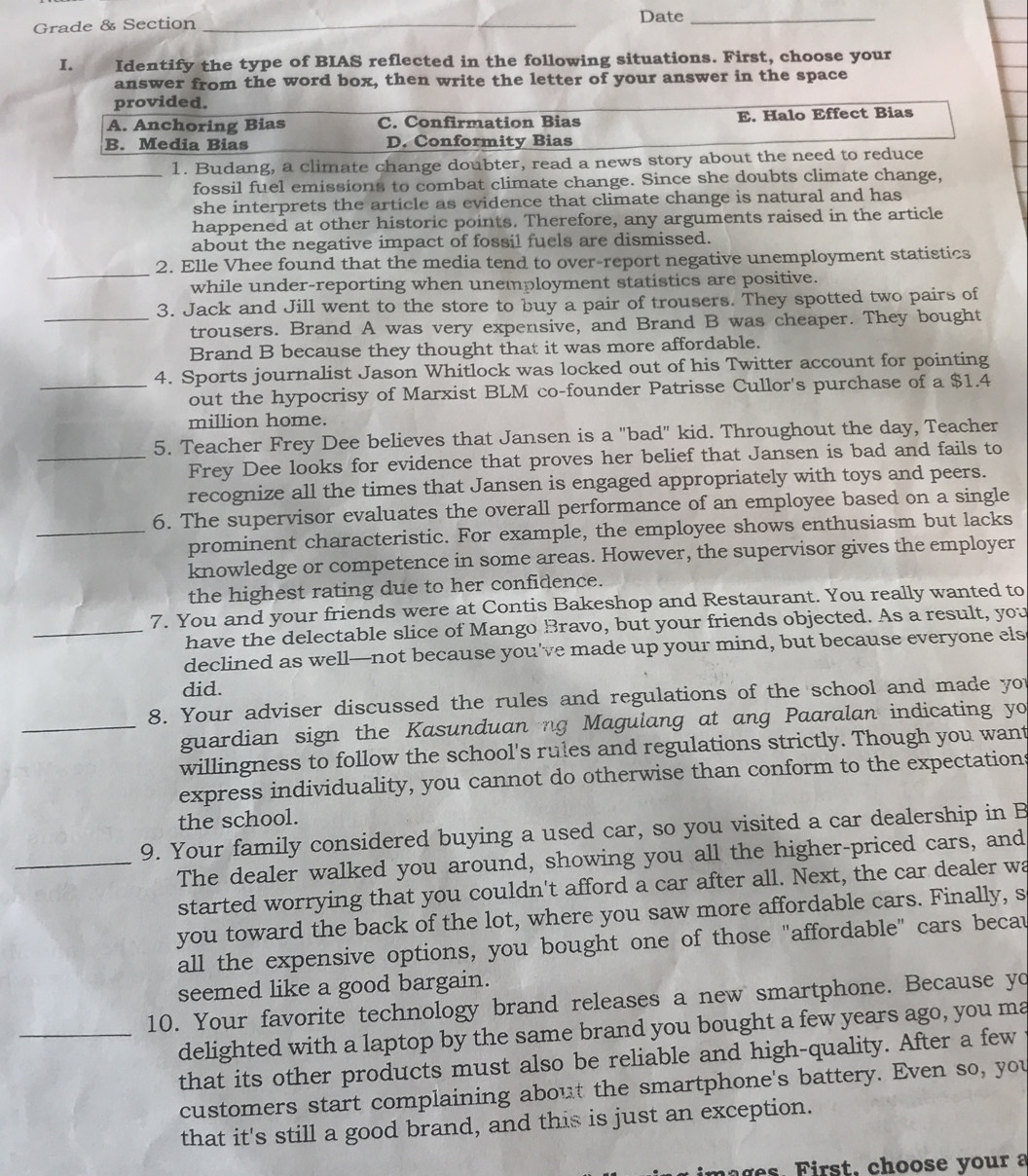 Grade & Section _Date_
I. Identify the type of BIAS reflected in the following situations. First, choose your
answer from the word box, then write the letter of your answer in the space
provided.
A. Anchoring Bias C. Confirmation Bias E. Halo Effect Bias
B. Media Bias D. Conformity Bias
_1. Budang, a climate change doubter, read a news story about the need to reduce
fossil fuel emissions to combat climate change. Since she doubts climate change,
she interprets the article as evidence that climate change is natural and has
happened at other historic points. Therefore, any arguments raised in the article
about the negative impact of fossil fuels are dismissed.
_
2. Elle Vhee found that the media tend to over-report negative unemployment statistics
while under-reporting when unemployment statistics are positive.
3. Jack and Jill went to the store to buy a pair of trousers. They spotted two pairs of
_trousers. Brand A was very expensive, and Brand B was cheaper. They bought
Brand B because they thought that it was more affordable.
4. Sports journalist Jason Whitlock was locked out of his Twitter account for pointing
_out the hypocrisy of Marxist BLM co-founder Patrisse Cullor's purchase of a $1.4
million home.
5. Teacher Frey Dee believes that Jansen is a "bad" kid. Throughout the day, Teacher
_Frey Dee looks for evidence that proves her belief that Jansen is bad and fails to
recognize all the times that Jansen is engaged appropriately with toys and peers.
6. The supervisor evaluates the overall performance of an employee based on a single
_prominent characteristic. For example, the employee shows enthusiasm but lacks
knowledge or competence in some areas. However, the supervisor gives the employer
the highest rating due to her confidence.
7. You and your friends were at Contis Bakeshop and Restaurant. You really wanted to
_have the delectable slice of Mango Bravo, but your friends objected. As a result, you
declined as well—not because you've made up your mind, but because everyone els
did.
8. Your adviser discussed the rules and regulations of the school and made yo
_guardian sign the Kasunduan ng Magulang at ang Paaralan indicating yo
willingness to follow the school's rules and regulations strictly. Though you want
express individuality, you cannot do otherwise than conform to the expectations
the school.
9. Your family considered buying a used car, so you visited a car dealership in B
_The dealer walked you around, showing you all the higher-priced cars, and
started worrying that you couldn't afford a car after all. Next, the car dealer wa
you toward the back of the lot, where you saw more affordable cars. Finally, s
all the expensive options, you bought one of those "affordable" cars becau
seemed like a good bargain.
10. Your favorite technology brand releases a new smartphone. Because yo
_delighted with a laptop by the same brand you bought a few years ago, you ma
that its other products must also be reliable and high-quality. After a few
customers start complaining about the smartphone's battery. Even so, you
that it's still a good brand, and this is just an exception.
,     o o   e  o     a