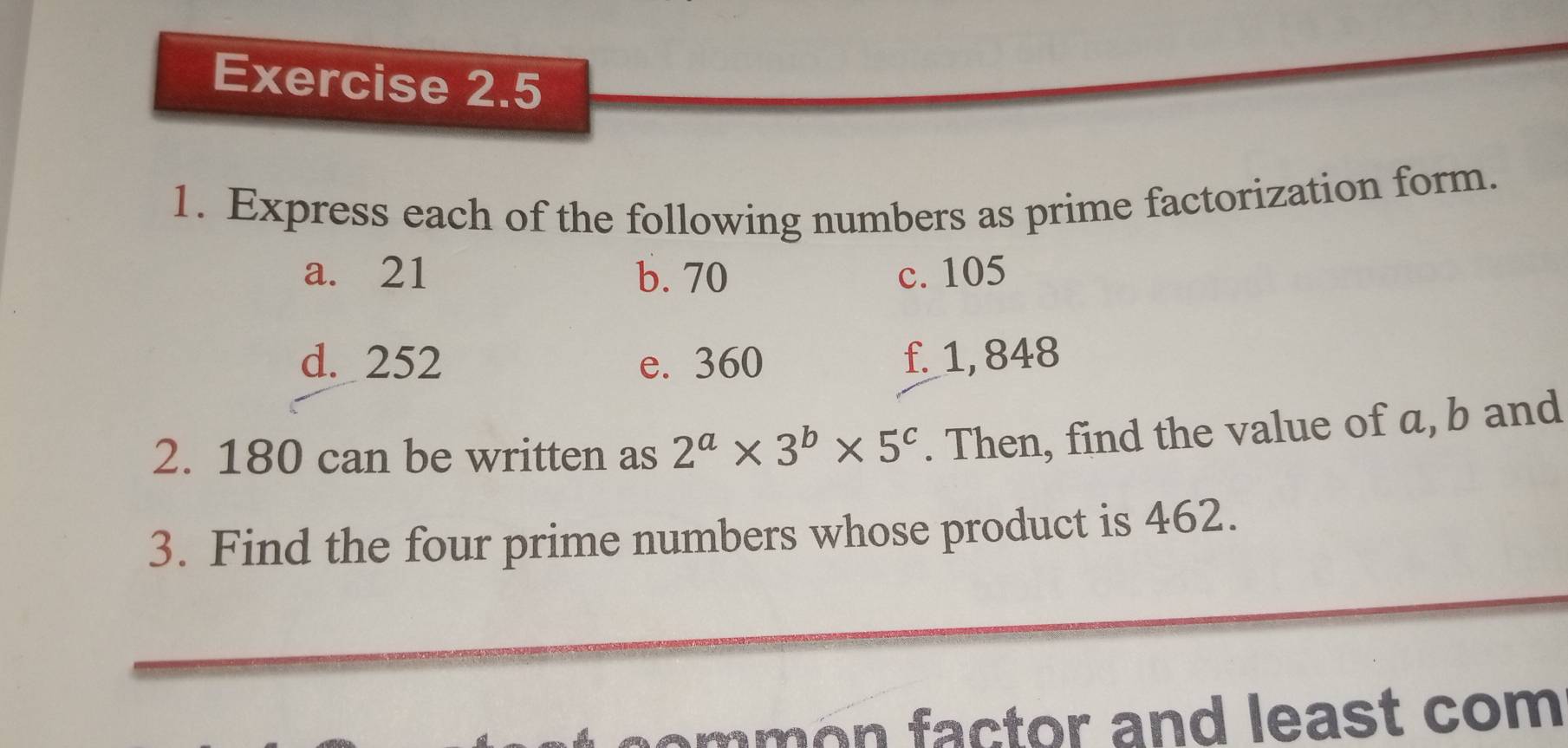 Express each of the following numbers as prime factorization form. 
a. 21 b. 70 c. 105
d. 252 e. 360 f. 1, 848
2. 180 can be written as 2^a* 3^b* 5^c. Then, find the value of a, b and 
3. Find the four prime numbers whose product is 462. 
m t or and least co m